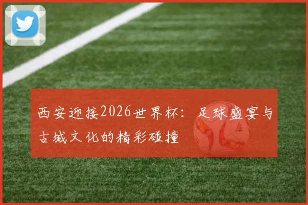 西安迎接2026世界杯:足球盛宴与古城文化的精彩碰撞