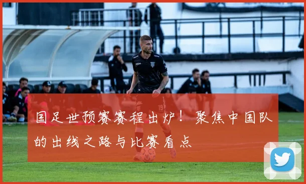 国足世预赛赛程出炉!聚焦中国队的出线之路与比赛看点