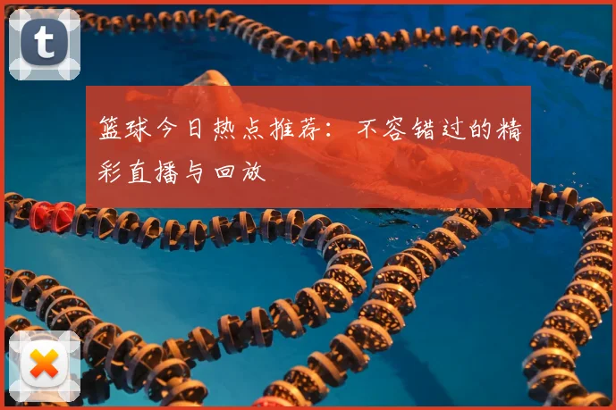 篮球今日热点推荐:不容错过的精彩直播与回放